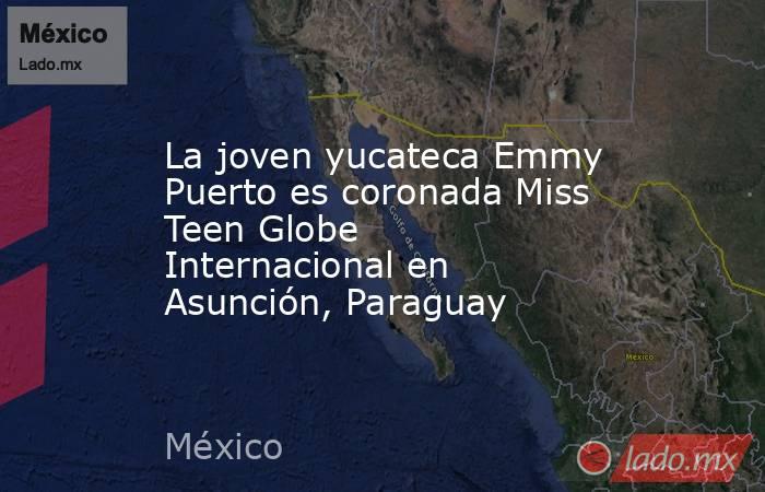 La joven yucateca Emmy Puerto es coronada Miss Teen Globe Internacional en Asunción, Paraguay. Noticias en tiempo real