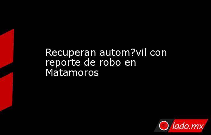 Recuperan autom?vil con reporte de robo en Matamoros. Noticias en tiempo real