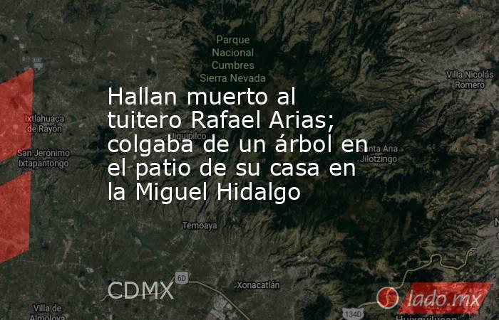 Hallan muerto al tuitero Rafael Arias; colgaba de un árbol en el patio de su casa en la Miguel Hidalgo. Noticias en tiempo real