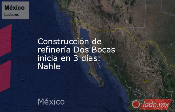Construcción de refinería Dos Bocas inicia en 3 días: Nahle. Noticias en tiempo real