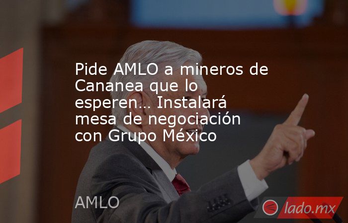 Pide AMLO a mineros de Cananea que lo esperen… Instalará mesa de negociación con Grupo México. Noticias en tiempo real