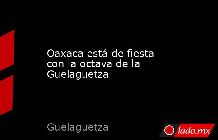 Oaxaca está de fiesta con la octava de la Guelaguetza . Noticias en tiempo real