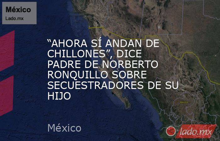 “AHORA SÍ ANDAN DE CHILLONES”, DICE PADRE DE NORBERTO RONQUILLO SOBRE SECUESTRADORES DE SU HIJO. Noticias en tiempo real