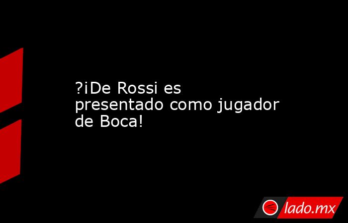 ?¡De Rossi es presentado como jugador de Boca!. Noticias en tiempo real