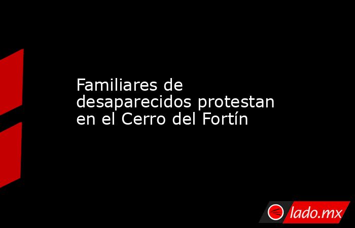 Familiares de desaparecidos protestan en el Cerro del Fortín. Noticias en tiempo real