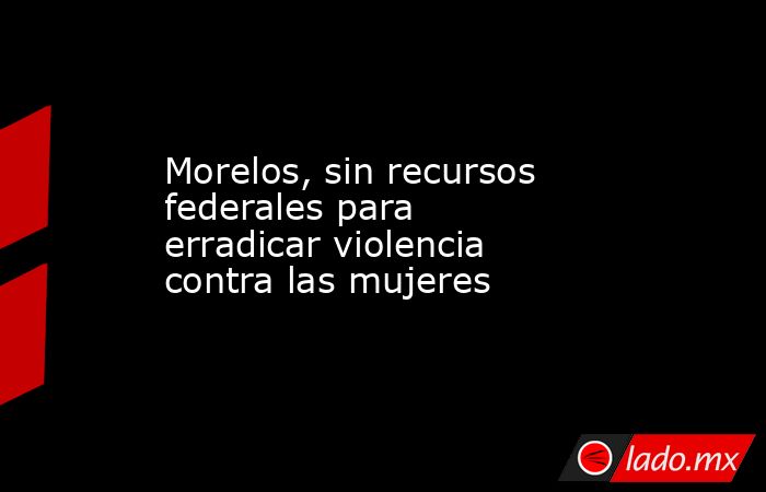 Morelos, sin recursos federales para erradicar violencia contra las mujeres. Noticias en tiempo real