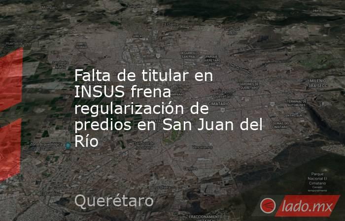 Falta de titular en INSUS frena regularización de predios en San Juan del Río. Noticias en tiempo real