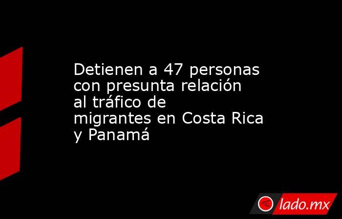 Detienen a 47 personas con presunta relación al tráfico de migrantes en Costa Rica y Panamá. Noticias en tiempo real