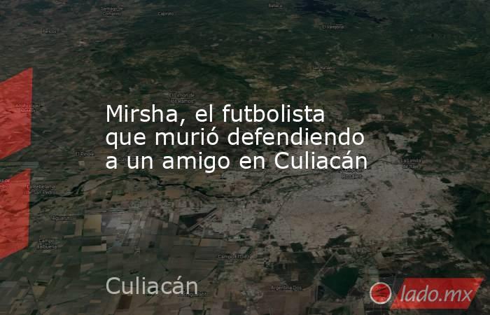 Mirsha, el futbolista que murió defendiendo a un amigo en Culiacán. Noticias en tiempo real