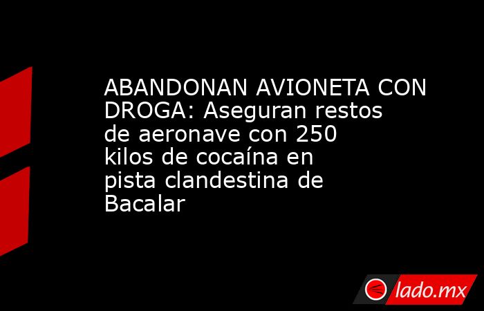 ABANDONAN AVIONETA CON DROGA: Aseguran restos de aeronave con 250 kilos de cocaína en pista clandestina de Bacalar. Noticias en tiempo real