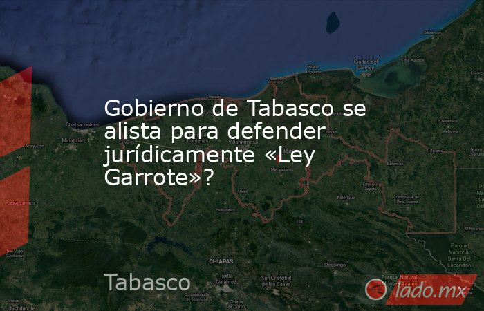 Gobierno de Tabasco se alista para defender jurídicamente «Ley Garrote»?. Noticias en tiempo real