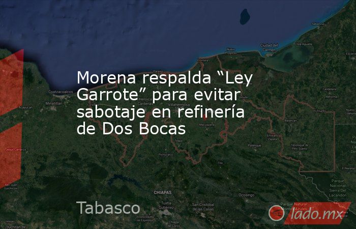 Morena respalda “Ley Garrote” para evitar sabotaje en refinería de Dos Bocas. Noticias en tiempo real