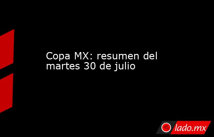Copa MX: resumen del martes 30 de julio. Noticias en tiempo real
