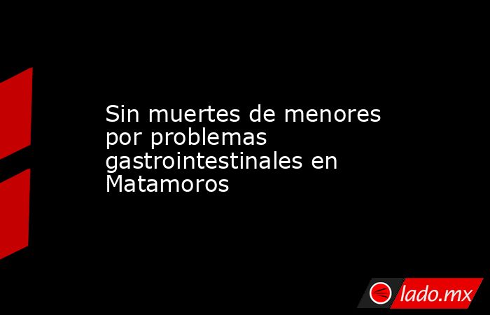 Sin muertes de menores por problemas gastrointestinales en Matamoros. Noticias en tiempo real