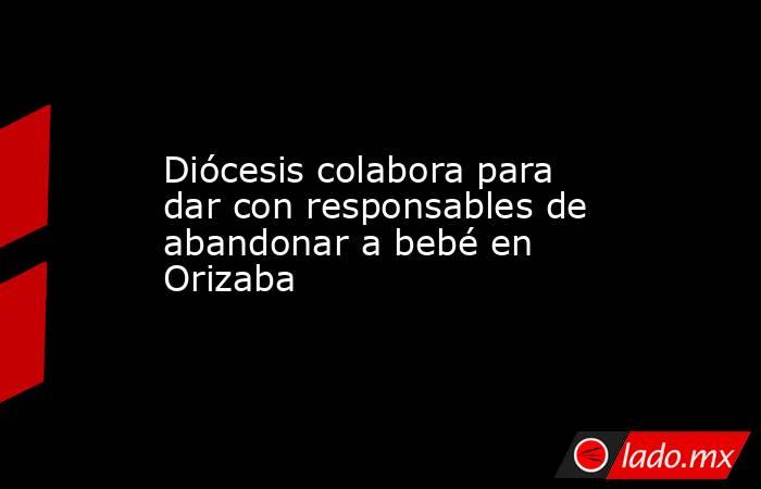 Diócesis colabora para dar con responsables de abandonar a bebé en Orizaba. Noticias en tiempo real