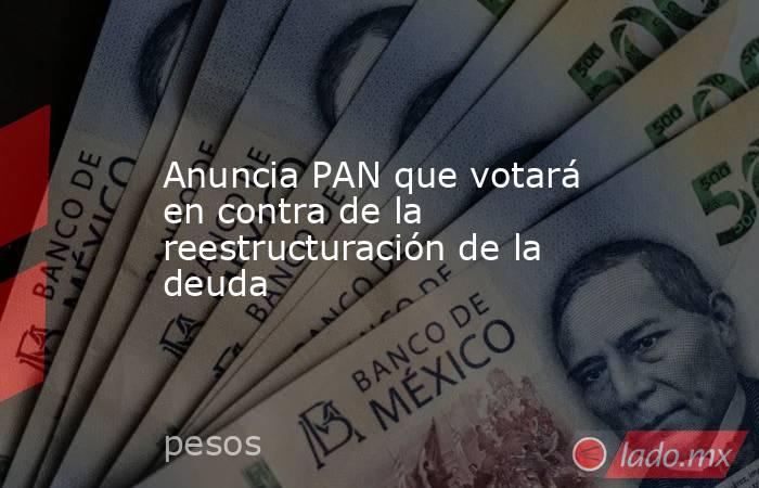 Anuncia PAN que votará en contra de la reestructuración de la deuda. Noticias en tiempo real
