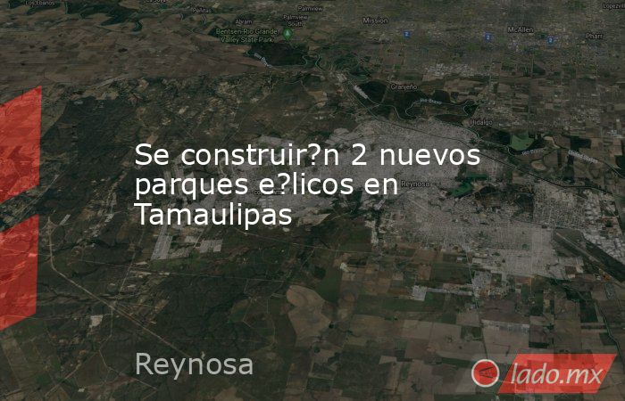 Se construir?n 2 nuevos parques e?licos en Tamaulipas. Noticias en tiempo real