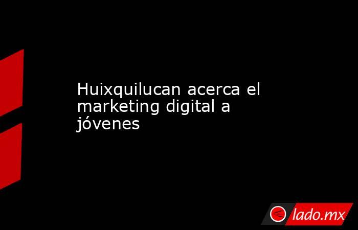 Huixquilucan acerca el marketing digital a jóvenes. Noticias en tiempo real