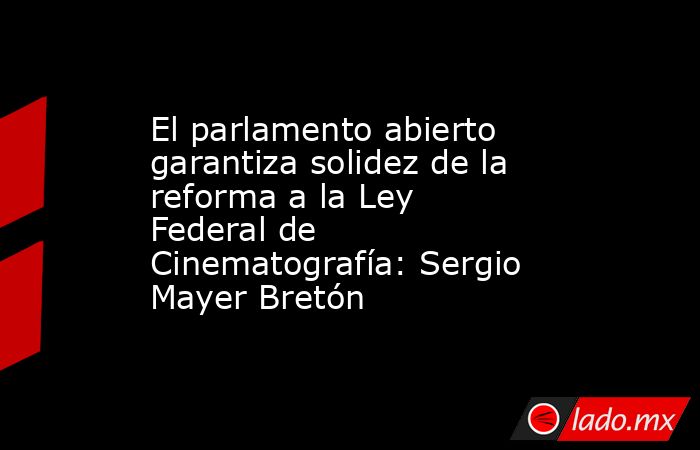 El parlamento abierto garantiza solidez de la reforma a la Ley Federal de Cinematografía: Sergio Mayer Bretón. Noticias en tiempo real