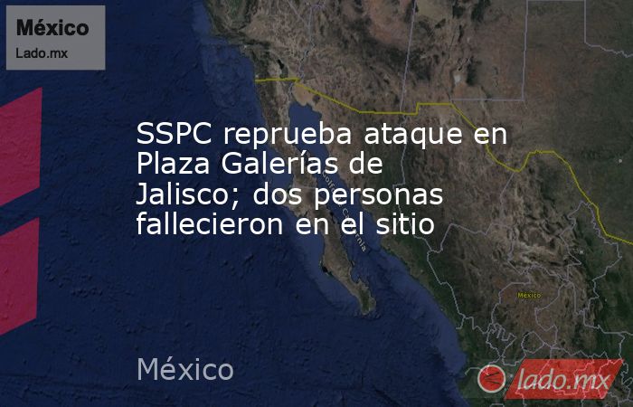 SSPC reprueba ataque en Plaza Galerías de Jalisco; dos personas fallecieron en el sitio. Noticias en tiempo real
