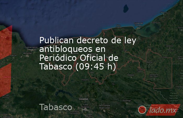 Publican decreto de ley antibloqueos en Periódico Oficial de Tabasco (09:45 h). Noticias en tiempo real