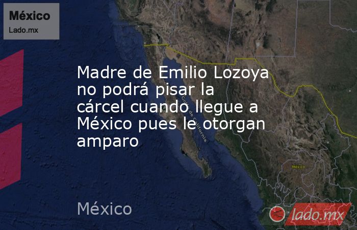 Madre de Emilio Lozoya no podrá pisar la cárcel cuando llegue a México pues le otorgan amparo. Noticias en tiempo real