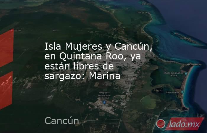 Isla Mujeres y Cancún, en Quintana Roo, ya están libres de sargazo: Marina. Noticias en tiempo real