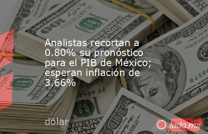 Analistas recortan a 0.80% su pronóstico para el PIB de México; esperan inflación de 3.66%. Noticias en tiempo real