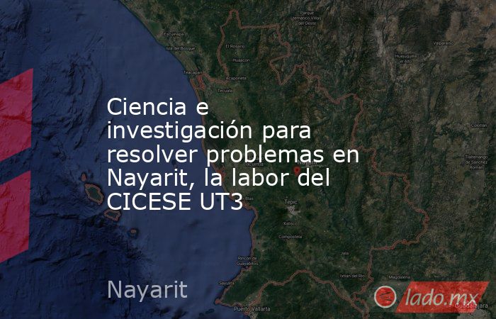 Ciencia e investigación para resolver problemas en Nayarit, la labor del CICESE UT3. Noticias en tiempo real