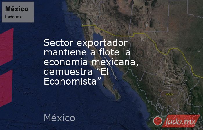 Sector exportador mantiene a flote la economía mexicana, demuestra “El Economista”. Noticias en tiempo real