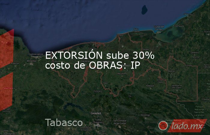 EXTORSIÓN sube 30% costo de OBRAS: IP. Noticias en tiempo real