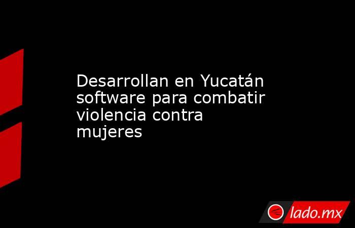 Desarrollan en Yucatán software para combatir violencia contra mujeres . Noticias en tiempo real
