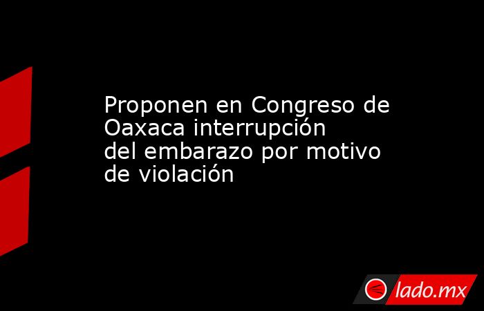Proponen en Congreso de Oaxaca interrupción del embarazo por motivo de violación. Noticias en tiempo real