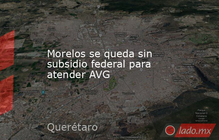 Morelos se queda sin subsidio federal para atender AVG. Noticias en tiempo real