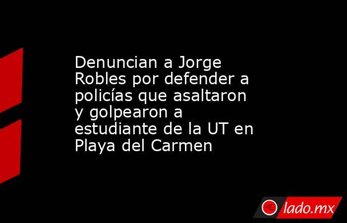 Denuncian a Jorge Robles por defender a policías que asaltaron y golpearon a estudiante de la UT en Playa del Carmen. Noticias en tiempo real