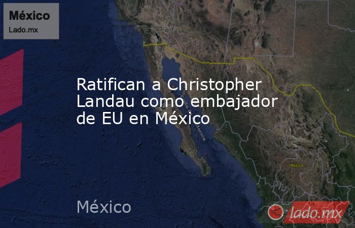 Ratifican a Christopher Landau como embajador de EU en México. Noticias en tiempo real