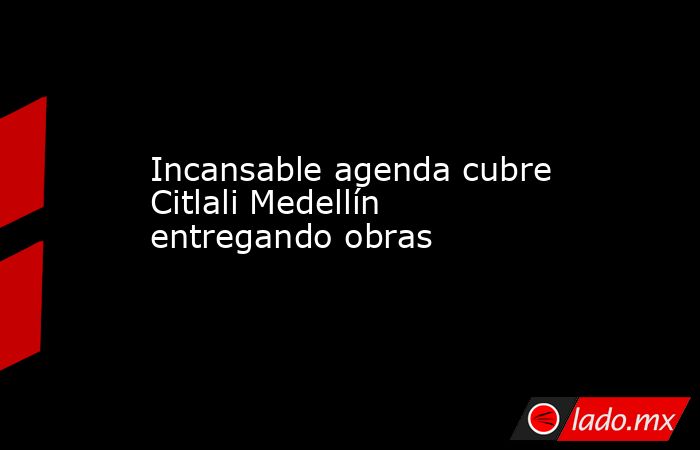 Incansable agenda cubre Citlali Medellín entregando obras. Noticias en tiempo real