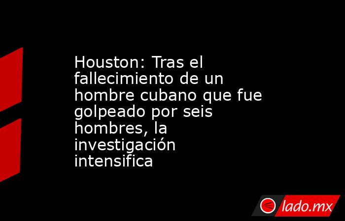 Houston: Tras el fallecimiento de un hombre cubano que fue golpeado por seis hombres, la investigación intensifica. Noticias en tiempo real