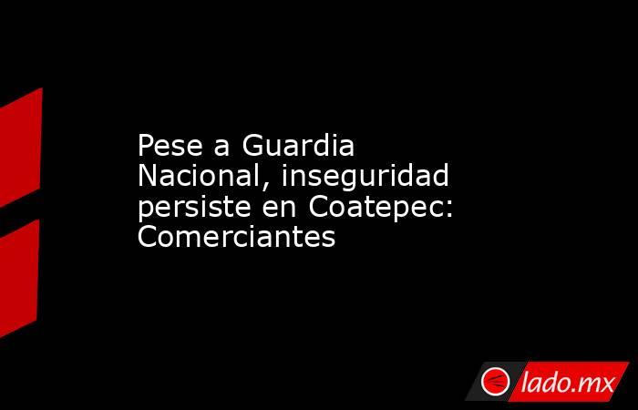 Pese a Guardia Nacional, inseguridad persiste en Coatepec: Comerciantes. Noticias en tiempo real