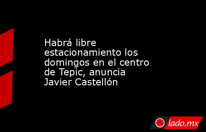Habrá libre estacionamiento los domingos en el centro de Tepic, anuncia Javier Castellón. Noticias en tiempo real