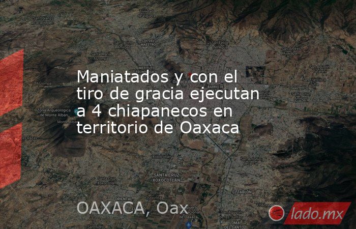 Maniatados y con el tiro de gracia ejecutan a 4 chiapanecos en territorio de Oaxaca. Noticias en tiempo real