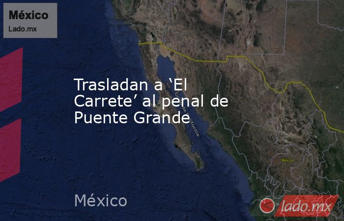 Trasladan a ‘El Carrete’ al penal de Puente Grande. Noticias en tiempo real