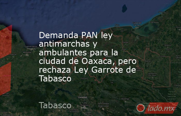 Demanda PAN ley antimarchas y ambulantes para la ciudad de Oaxaca, pero rechaza Ley Garrote de Tabasco. Noticias en tiempo real