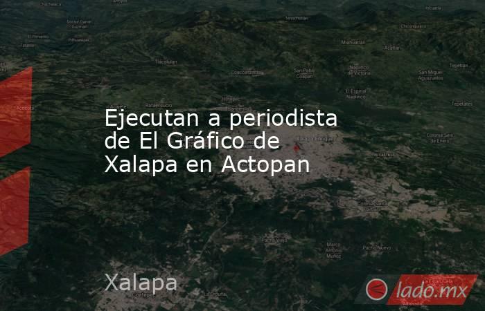 Ejecutan a periodista de El Gráfico de Xalapa en Actopan. Noticias en tiempo real