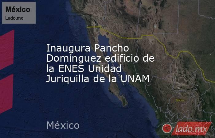 Inaugura Pancho Domínguez edificio de la ENES Unidad Juriquilla de la UNAM. Noticias en tiempo real