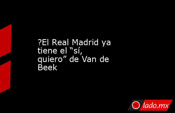 ?El Real Madrid ya tiene el “sí, quiero” de Van de Beek. Noticias en tiempo real