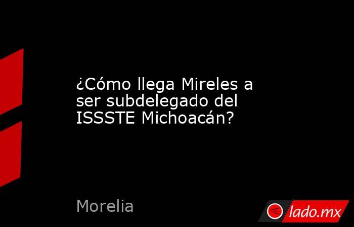 ¿Cómo llega Mireles a ser subdelegado del ISSSTE Michoacán?. Noticias en tiempo real