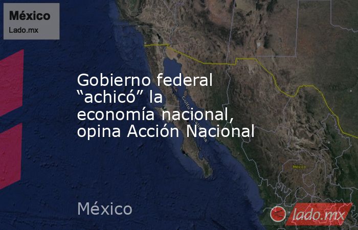 Gobierno federal “achicó” la economía nacional, opina Acción Nacional. Noticias en tiempo real