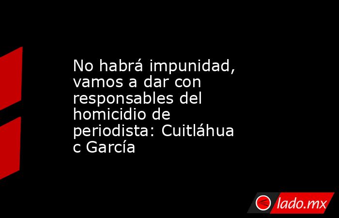 No habrá impunidad, vamos a dar con responsables del homicidio de periodista: Cuitláhuac García  . Noticias en tiempo real