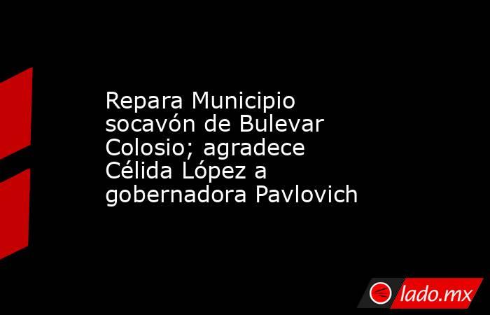 Repara Municipio socavón de Bulevar Colosio; agradece Célida López a gobernadora Pavlovich. Noticias en tiempo real